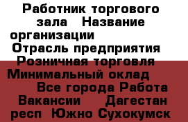 Работник торгового зала › Название организации ­ Team PRO 24 › Отрасль предприятия ­ Розничная торговля › Минимальный оклад ­ 25 000 - Все города Работа » Вакансии   . Дагестан респ.,Южно-Сухокумск г.